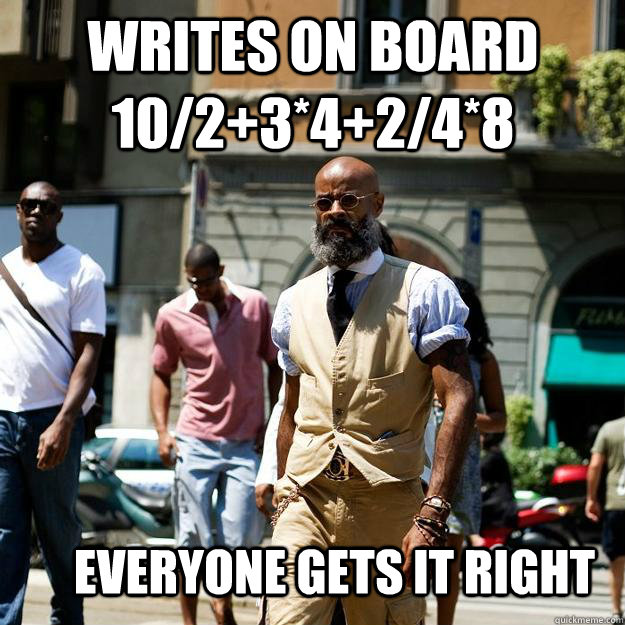 writes on board 10/2+3*4+2/4*8 everyone gets it right  Professor Badass