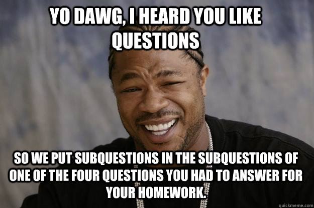 Yo dawg, I heard you like questions so we put subquestions in the subquestions of one of the four questions you had to answer for your homework. - Yo dawg, I heard you like questions so we put subquestions in the subquestions of one of the four questions you had to answer for your homework.  Xzibit meme