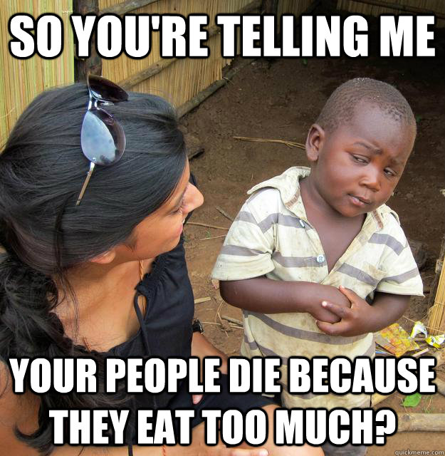 so you're telling me your people die because they eat too much? - so you're telling me your people die because they eat too much?  3rd World Skeptical Child