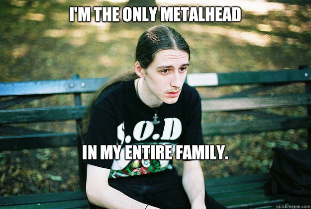 I'm the only metalhead In my entire family.

  First World Metal Problems