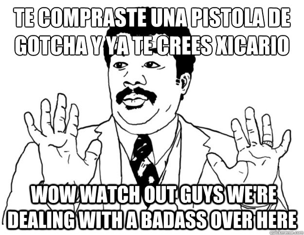 Te compraste una pistola de gotcha y ya te crees xicario
  Wow watch out guys we're dealing with a badass over here  Watch out we got a badass over here