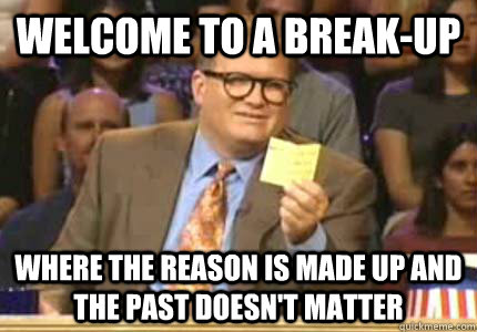 Welcome to a break-up Where the reason is made up and the past doesn't matter  Whose Line