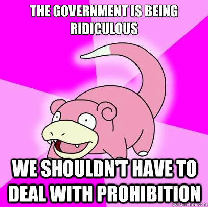 the government is being ridiculous we shouldn't have to deal with prohibition  Slowpoke