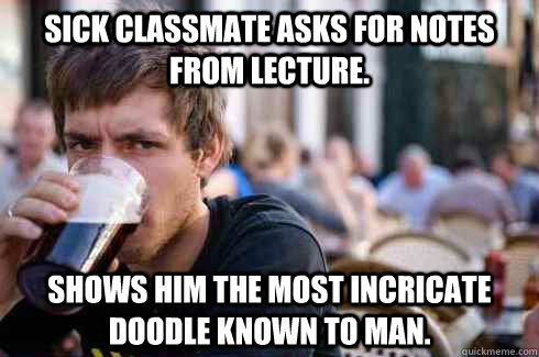 Sick classmate asks for notes from lecture. Shows him the most incricate doodle known to man.  Lazy Senior
