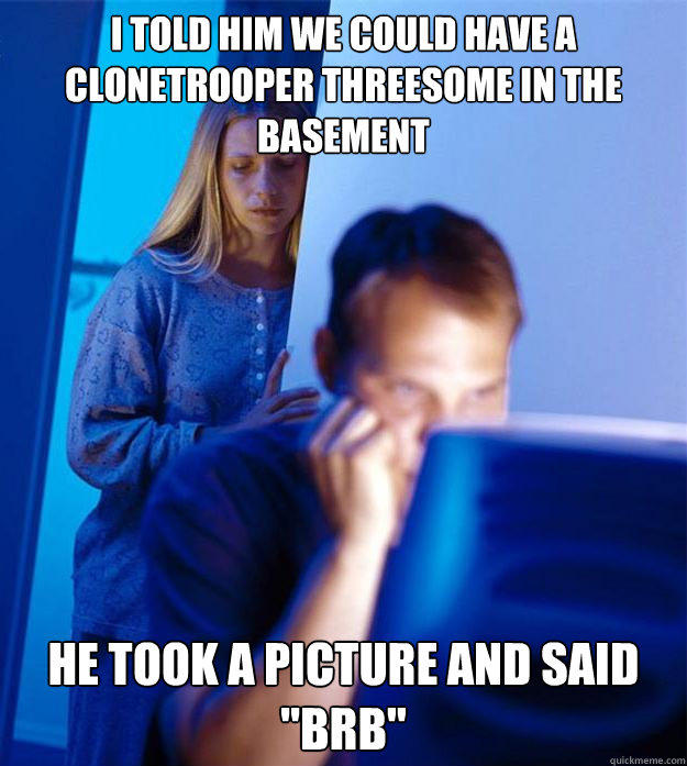 I told him we could have a Clonetrooper threesome in the basement He took a picture and said 