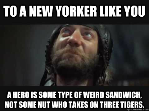 To a New Yorker like you a hero is some type of weird sandwich, not some nut who takes on three tigers.  