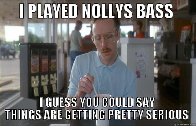       I PLAYED NOLLYS BASS        I GUESS YOU COULD SAY THINGS ARE GETTING PRETTY SERIOUS Things are getting pretty serious