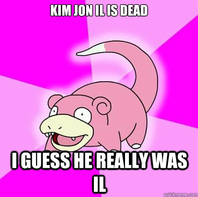 Kim jon il is dead i guess he really was il  Slowpoke