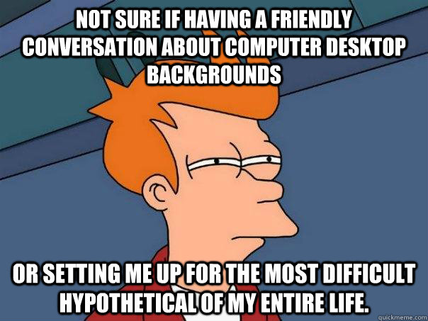 Not sure if having a friendly conversation about computer desktop backgrounds or setting me up for the most difficult hypothetical of my entire life.  Futurama Fry