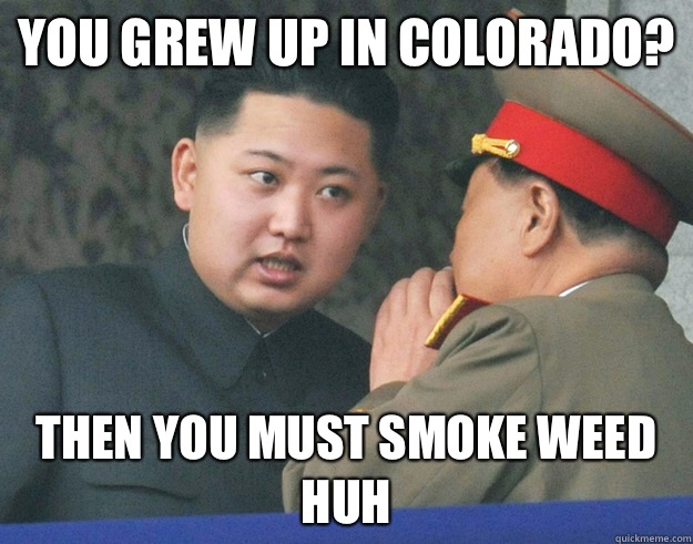 You grew up in Colorado? Then you MUST smoke weed huh  Hungry Kim Jong Un