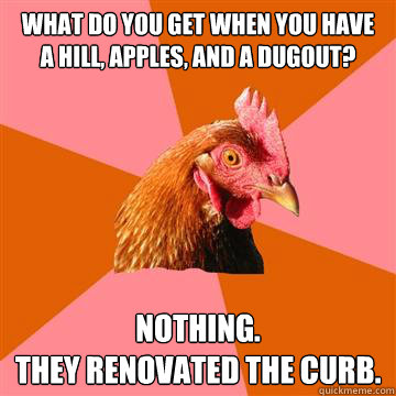 what do you get when you have a hill, apples, and a dugout? nothing.
they renovated the curb.
 - what do you get when you have a hill, apples, and a dugout? nothing.
they renovated the curb.
  Anti-Joke Chicken