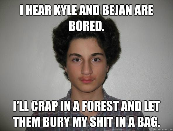 I hear Kyle and Bejan are bored.  I'll crap in a forest and let them bury my shit in a bag.  