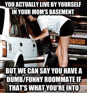 You actually live by yourself in your mom's basement but we can say you have a dumb/funny roommate if that's what you're into  Karma Whore