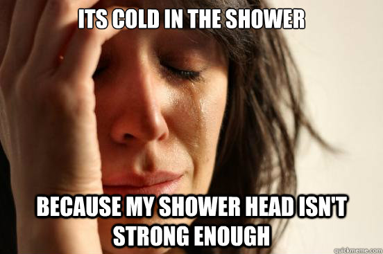 ITS COLD IN THE SHOWER because my shower head isn't strong enough  First World Problems