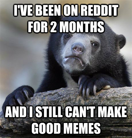 I've been on reddit for 2 months and I still can't make good memes  Confession Bear