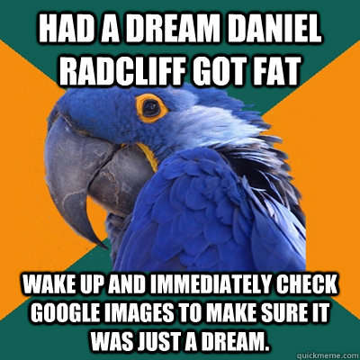 had a Dream Daniel Radcliff got fat wake up and immediately check google images to make sure it was just a dream.   Paranoid Parrot