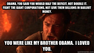 Obama, You said you would half the deficit, not double it.  Fight the giant corporations, not give them billions in bailout money. You were like my brother obama.  I loved you. - Obama, You said you would half the deficit, not double it.  Fight the giant corporations, not give them billions in bailout money. You were like my brother obama.  I loved you.  Epic Fucking Obi Wan