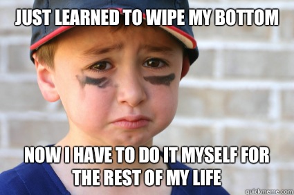Just learned to wipe my bottom Now I have to do it myself for the rest of my life  Sad Kid