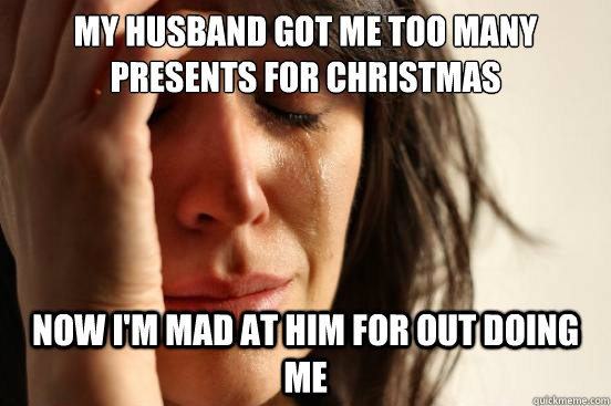 my husband got me too many presents for christmas now i'm mad at him for out doing me  First World Problems