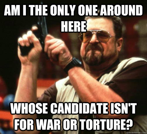 Am i the only one around here Whose candidate isn't for war or torture?  Am I The Only One Around Here