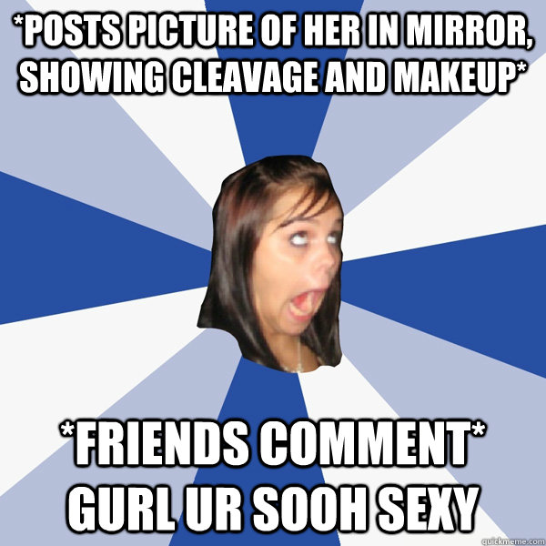 *Posts picture of her in mirror, showing cleavage and makeup* *friends comment* GURL UR SOOH SEXY  Annoying Facebook Girl