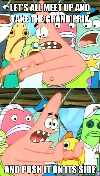 Let's all meet up and take the Grand Prix and push it on its side  Push it somewhere else Patrick