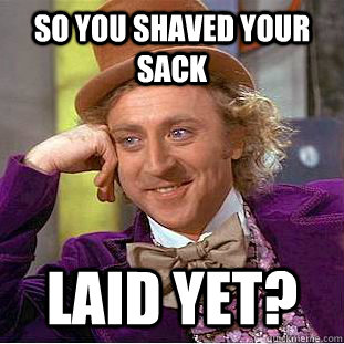 so you shaved your sack laid yet?  Condescending Wonka