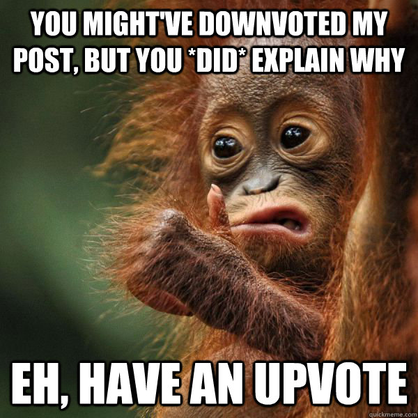 You might've downvoted my post, but you *did* explain why Eh, have an upvote - You might've downvoted my post, but you *did* explain why Eh, have an upvote  Approving Orangutan
