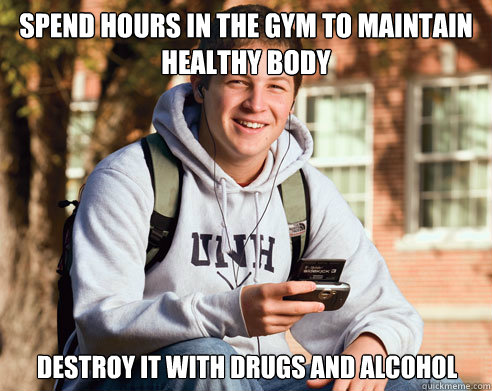 Spend hours in the gym to maintain healthy body Destroy it with drugs and alcohol  College Freshman