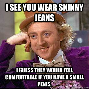 I see you wear skinny jeans I guess they would feel comfortable if you have a small penis.   Psychotic Willy Wonka