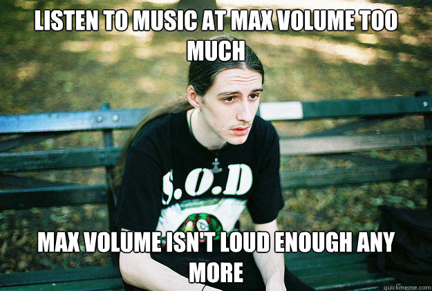 Listen to music at max volume too much Max volume isn't loud enough any more - Listen to music at max volume too much Max volume isn't loud enough any more  First World Metal Problems