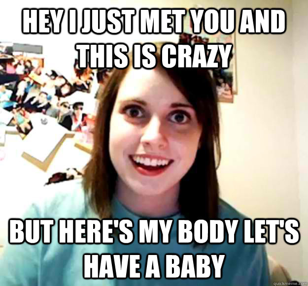 Hey I just met you and this is crazy But here's my body let's have a baby  Overly Attached Girlfriend