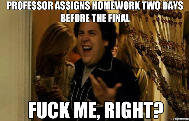 Professor assigns homework two days before the final FUCK ME, RIGHT?  fuck me right