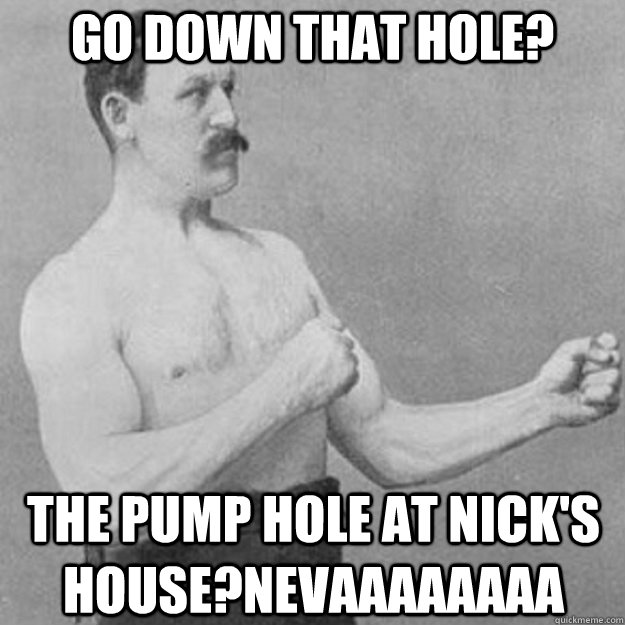 go down that hole? The pump hole at nick's house?nevaaaaaaaa  overly manly man