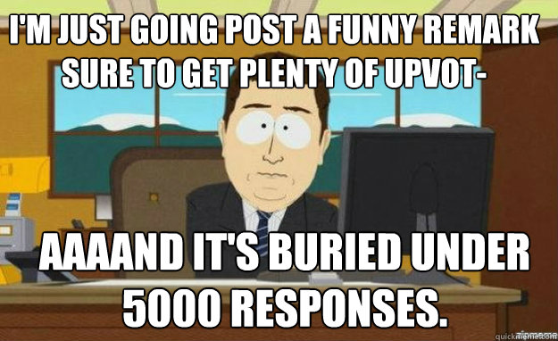 I'm just going POST A FUNNY REMARK SURE TO GET PLENTY OF UPVOT- AAAAND IT'S BURIED UNDER 5000 RESPONSES.  aaaand its gone