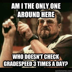 Am i the only one around here Who Doesn't check Gradespeed 3 times a day? - Am i the only one around here Who Doesn't check Gradespeed 3 times a day?  Misc