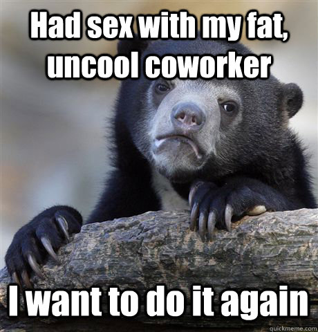 Had sex with my fat, uncool coworker I want to do it again - Had sex with my fat, uncool coworker I want to do it again  Confession Bear