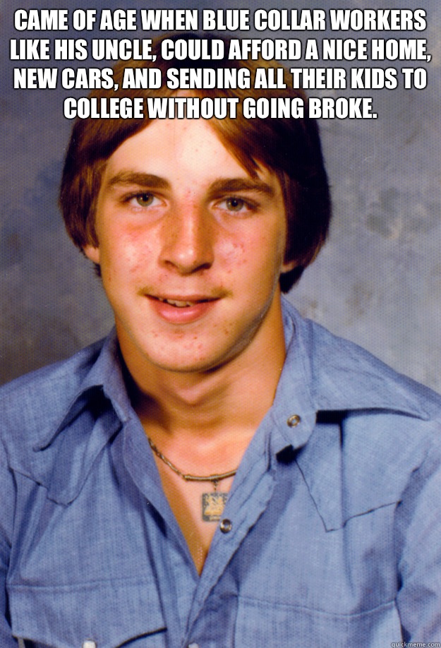 Came of age when blue collar workers like his uncle, could afford a nice home, new cars, and sending all their kids to college without going broke.  - Came of age when blue collar workers like his uncle, could afford a nice home, new cars, and sending all their kids to college without going broke.   Old Economy Steven