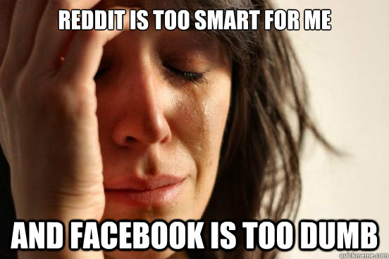 Reddit is too smart for me and facebook is too dumb  First World Problems