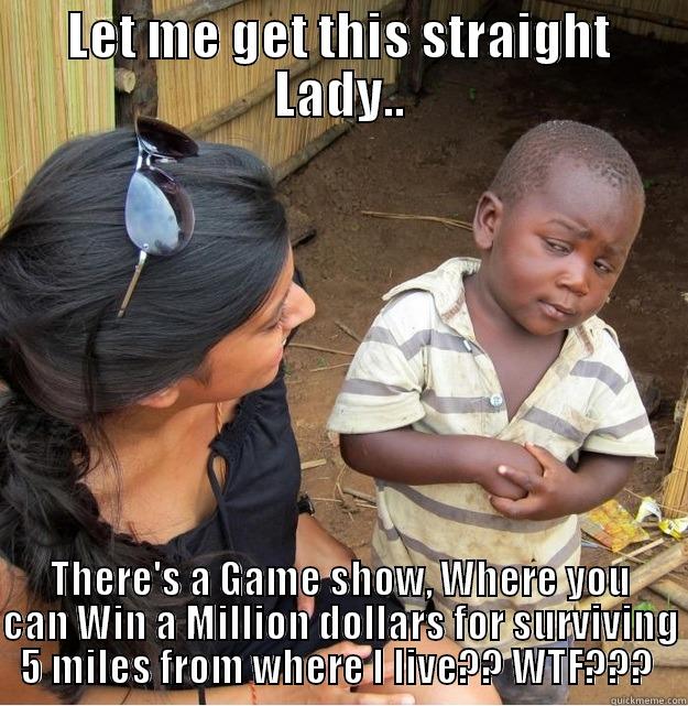LET ME GET THIS STRAIGHT LADY.. THERE'S A GAME SHOW, WHERE YOU CAN WIN A MILLION DOLLARS FOR SURVIVING 5 MILES FROM WHERE I LIVE?? WTF???  Skeptical Third World Kid