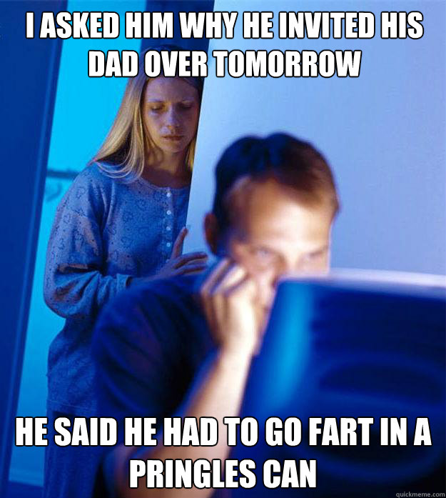 I asked him why he invited his dad over tomorrow he said he had to go fart in a Pringles can  Redditors Wife
