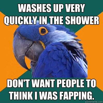 washes up very quickly in the shower don't want people to think i was fapping.  Paranoid Parrot