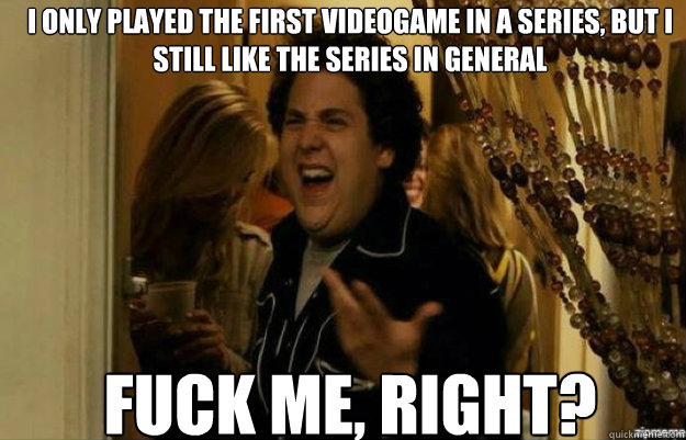 I only played the first videogame in a series, but i still like the series in general FUCK ME, RIGHT?  fuck me right