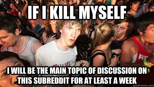 If i kill myself i will be the main topic of discussion on this subreddit for at least a week  Sudden Clarity Clarence