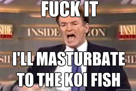 fuck it I'll masturbate to the koi fish  Fuck It Bill OReilly