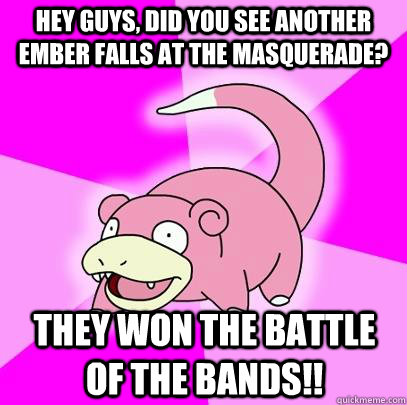 Hey guys, did you see another ember falls at the masquerade? They won the battle of the bands!!  Slowpoke