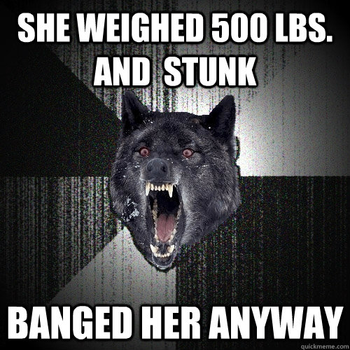 she weighed 500 lbs. and  stunk banged her anyway  Insanity Wolf