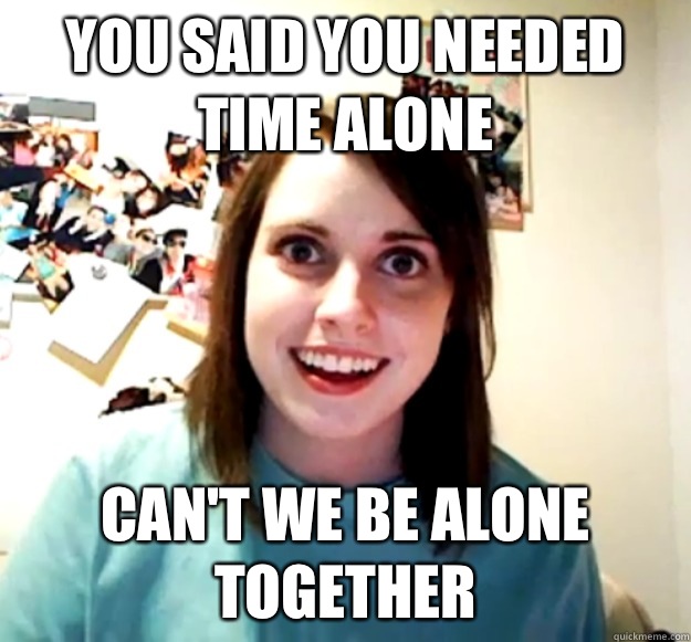 You said you needed time alone Can't we be alone together  Overly Attached Girlfriend