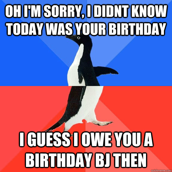 Oh i'm sorry, i didnt know today was your birthday i guess i owe you a birthday bj then  Socially Awkward Awesome Penguin