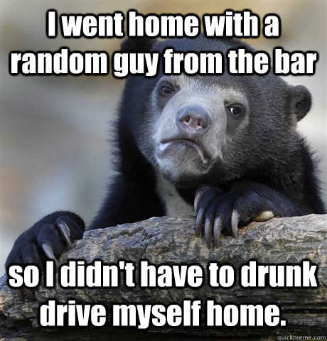 I went home with a random guy from the bar so I didn't have to drunk drive myself home.  Confession Bear